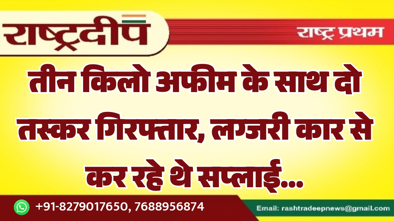 तीन किलो अफीम के साथ दो तस्कर गिरफ्तार, लग्जरी कार से कर रहे थे सप्लाई…