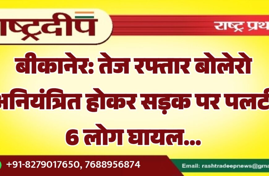 बीकानेर: तेज रफ्तार बोलेरो अनियंत्रित होकर सड़क पर पलटी 6 लोग घायल…