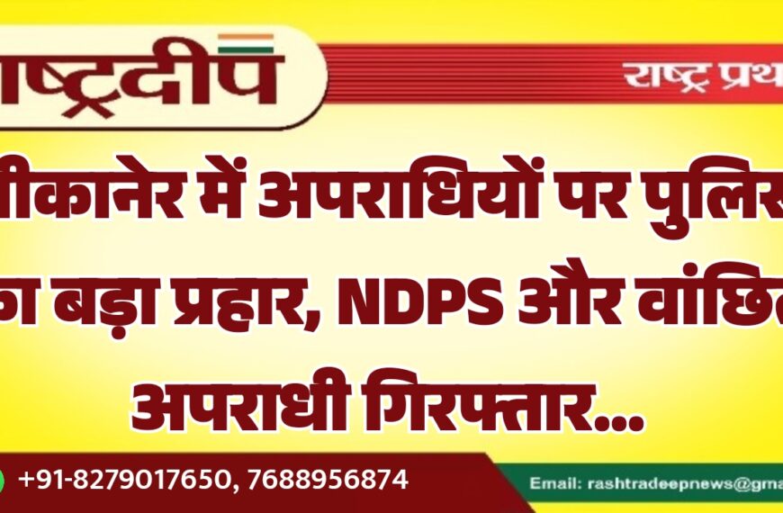 बीकानेर में अपराधियों पर पुलिस का बड़ा प्रहार, NDPS और वांछित अपराधी गिरफ्तार…