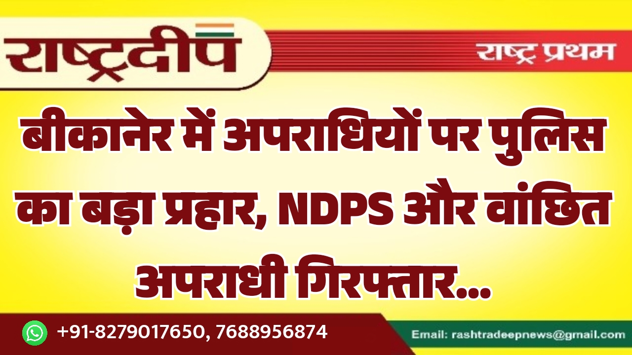 बीकानेर में अपराधियों पर पुलिस का बड़ा प्रहार, NDPS और वांछित अपराधी गिरफ्तार…