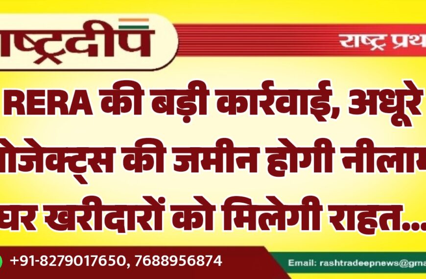 RERA की बड़ी कार्रवाई, अधूरे प्रोजेक्ट्स की जमीन होगी नीलाम घर खरीदारों को मिलेगी राहत…
