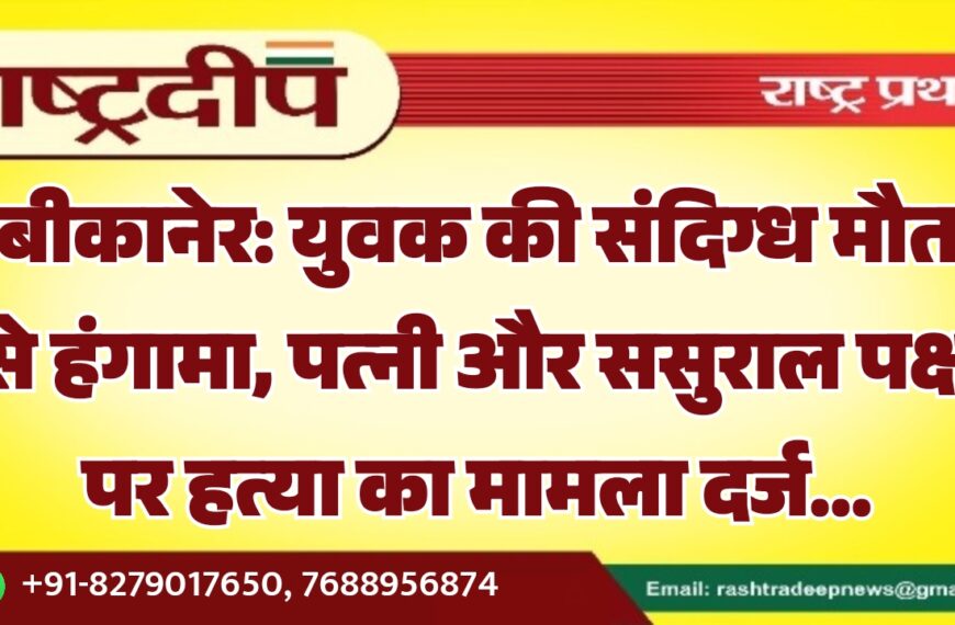 बीकानेर: युवक की संदिग्ध मौत से हंगामा, पत्नी और ससुराल पक्ष पर हत्या का मामला दर्ज…