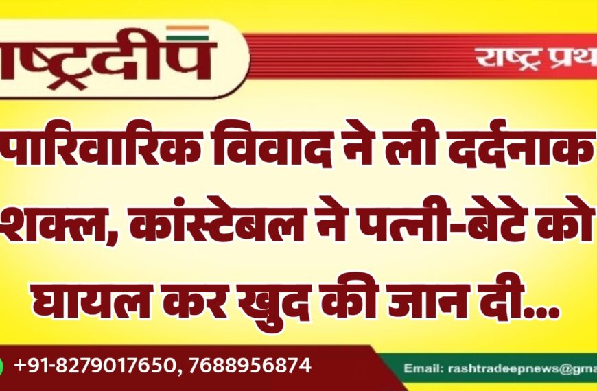पारिवारिक विवाद ने ली दर्दनाक शक्ल, कांस्टेबल ने पत्नी-बेटे को घायल कर खुद की जान दी…