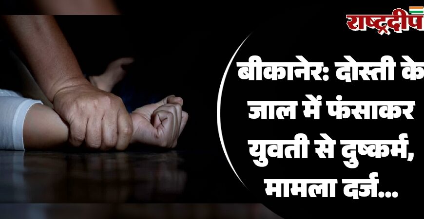 बीकानेर: दोस्ती के जाल में फंसाकर युवती से दुष्कर्म, मामला दर्ज…
