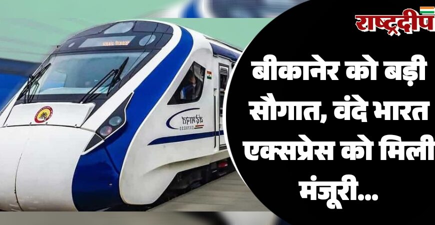 बीकानेर को बड़ी सौगात, वंदे भारत एक्सप्रेस को मिली मंजूरी…