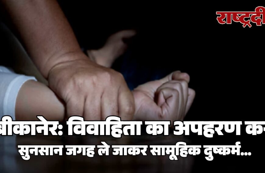 बीकानेर: विवाहिता का अपहरण कर सुनसान जगह ले जाकर सामूहिक दुष्कर्म…