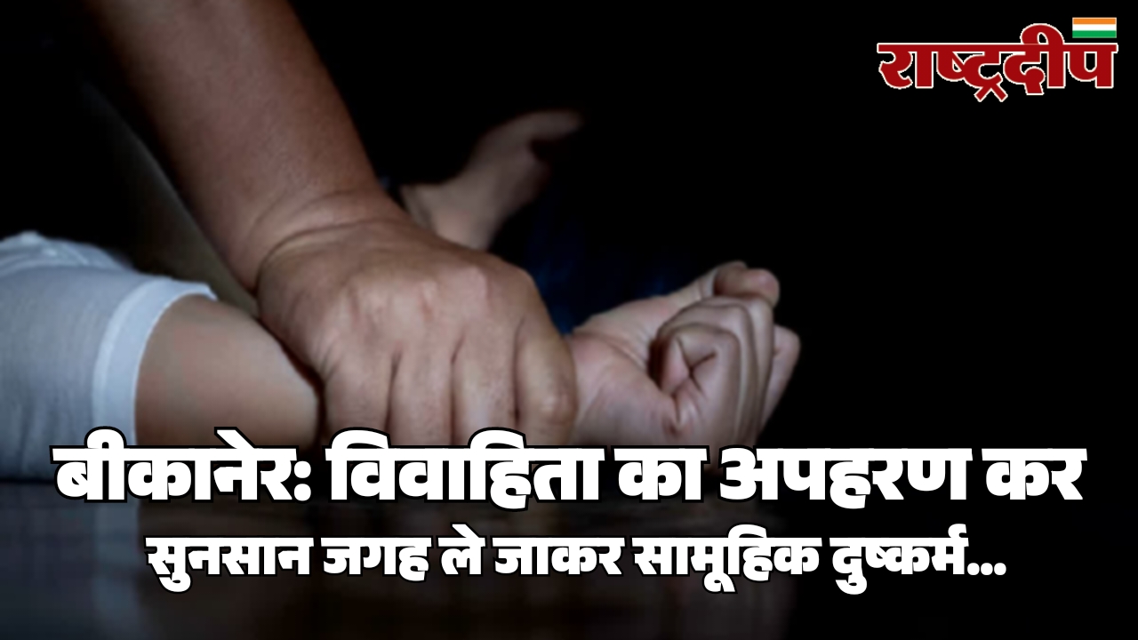 बीकानेर: विवाहिता का अपहरण कर सुनसान जगह ले जाकर सामूहिक दुष्कर्म…