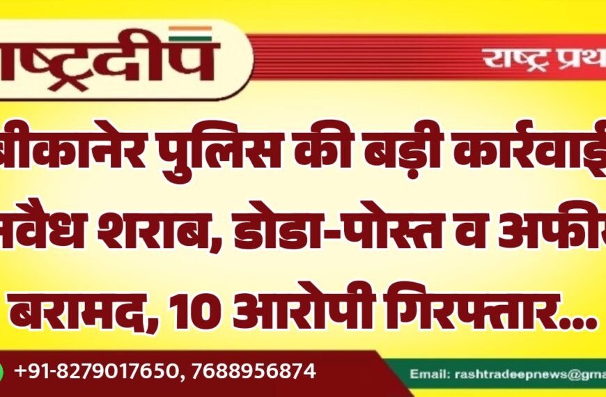 बीकानेर पुलिस की बड़ी कार्रवाई: अवैध शराब, डोडा-पोस्त व अफीम बरामद, 10 आरोपी गिरफ्तार…