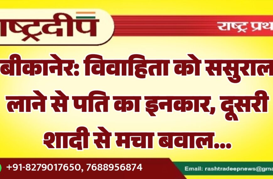 बीकानेर: विवाहिता को ससुराल लाने से पति का इनकार, दूसरी शादी से मचा बवाल…