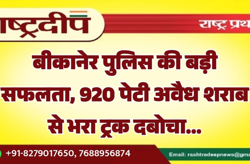 बीकानेर पुलिस की बड़ी सफलता, 920 पेटी अवैध शराब से भरा ट्रक दबोचा…
