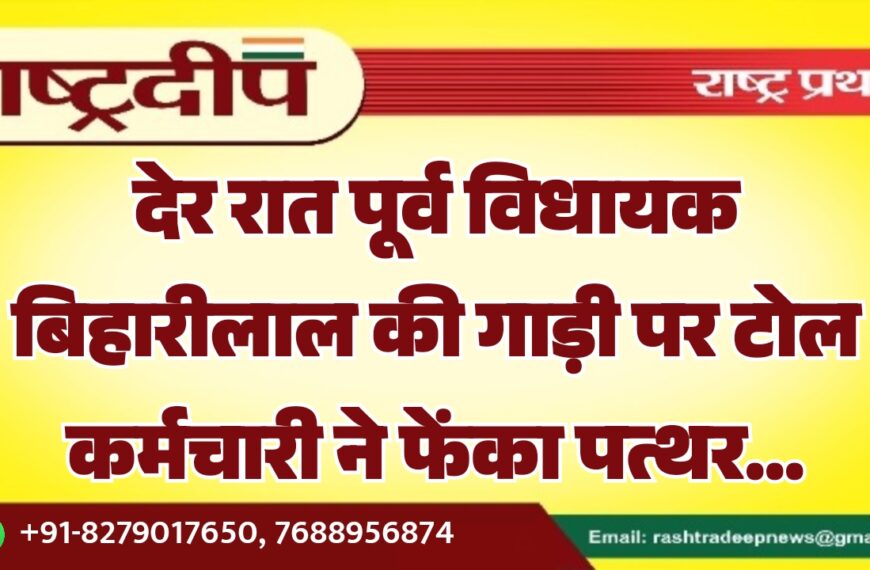 देर रात पूर्व विधायक बिहारीलाल की गाड़ी पर टोल कर्मचारी ने फेंका पत्थर…