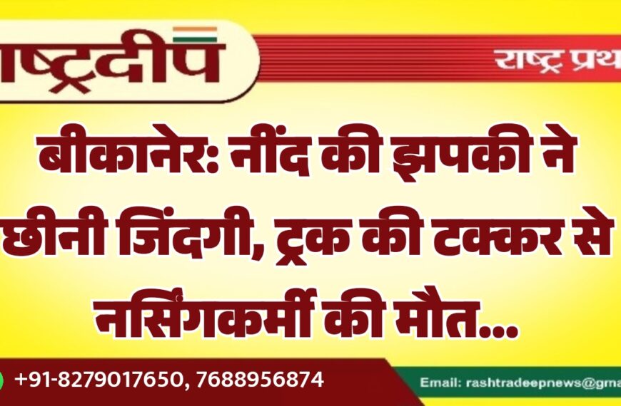 बीकानेर: नींद की झपकी ने छीनी जिंदगी, ट्रक की टक्कर से नर्सिंगकर्मी की मौत…