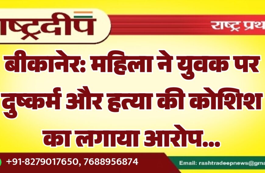 बीकानेर: महिला ने युवक पर दुष्कर्म और हत्या की कोशिश का लगाया आरोप…