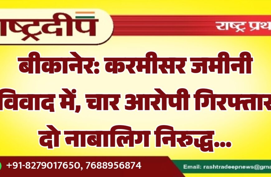 बीकानेर: करमीसर जमीनी विवाद में, चार आरोपी गिरफ्तार दो नाबालिग निरुद्ध…