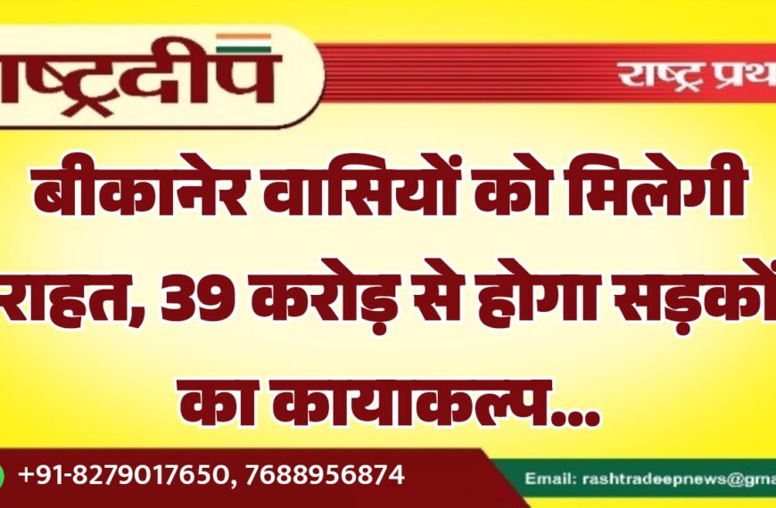 बीकानेर वासियों को मिलेगी राहत, 39 करोड़ से होगा सड़कों का कायाकल्प…