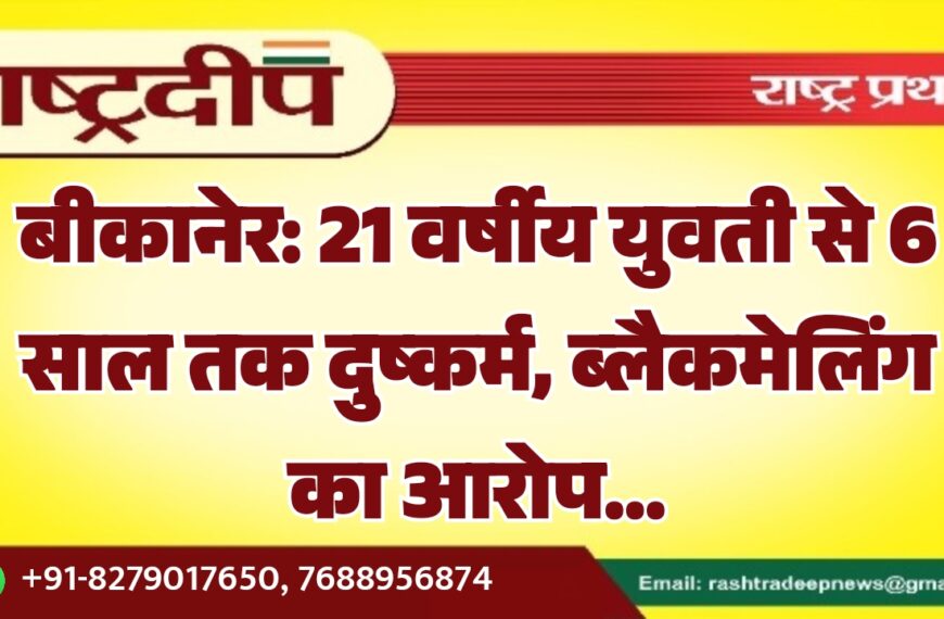बीकानेर: 21 वर्षीय युवती से 6 साल तक दुष्कर्म, ब्लैकमेलिंग का आरोप…