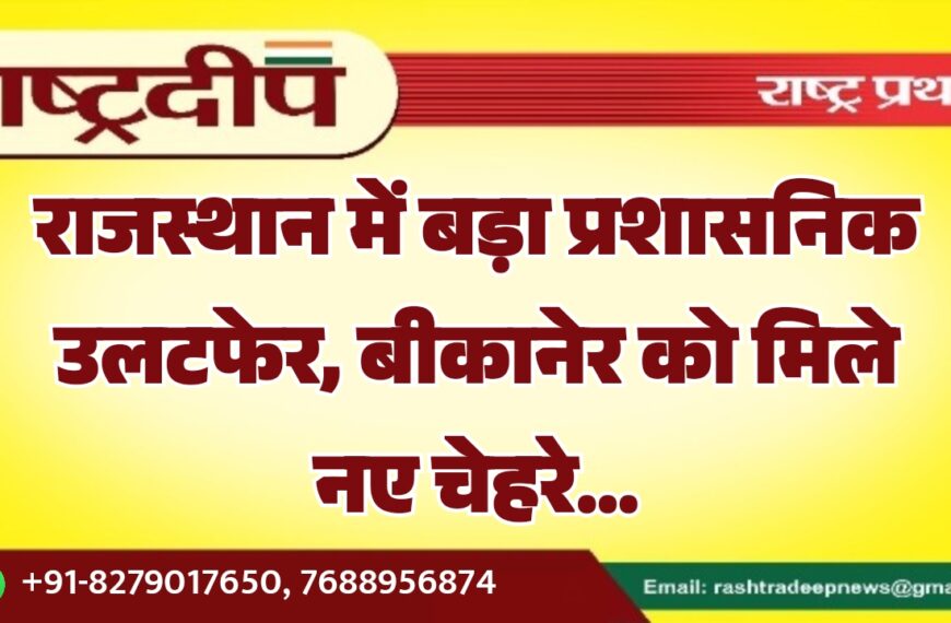 राजस्थान में बड़ा प्रशासनिक उलटफेर, बीकानेर को मिले नए चेहरे…