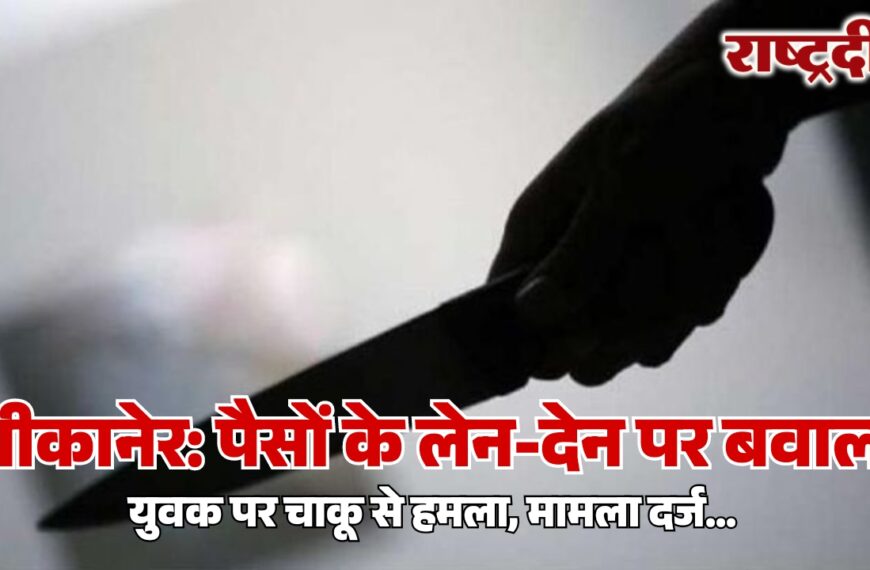 बीकानेर: पैसों के लेन-देन पर बवाल, युवक पर चाकू से हमला, मामला दर्ज…