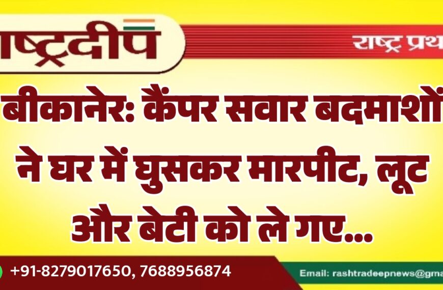 बीकानेर: कैंपर सवार बदमाशों ने घर में घुसकर मारपीट, लूट और बेटी को ले गए…