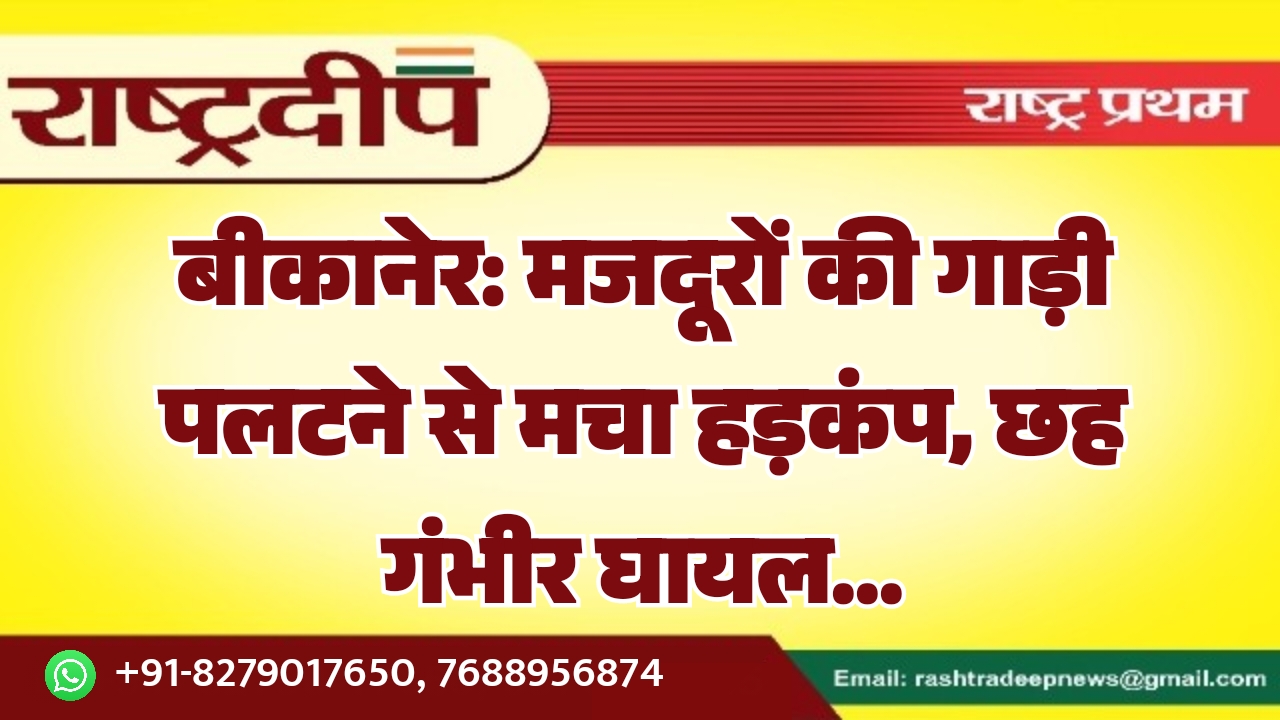 बीकानेर: मजदूरों की गाड़ी पलटने से मचा हड़कंप, छह गंभीर घायल…