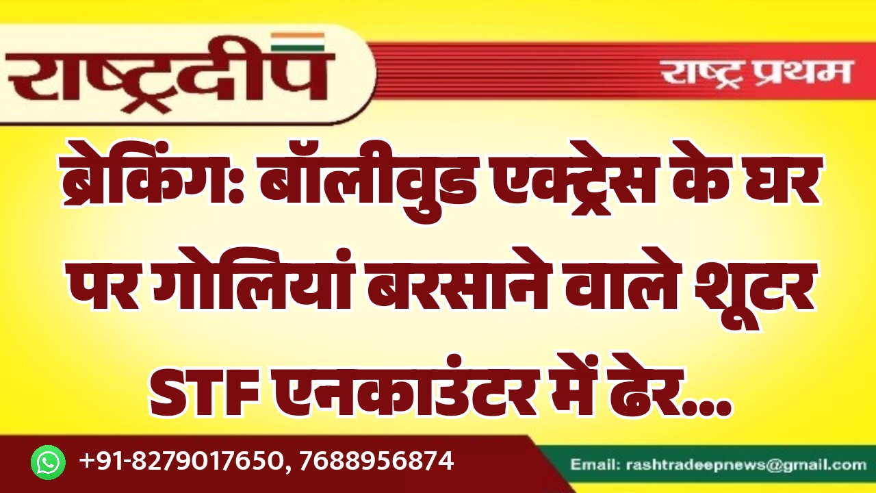 बॉलीवुड एक्ट्रेस के घर पर गोलियां बरसाने वाले शूटर STF एनकाउंटर में ढेर…