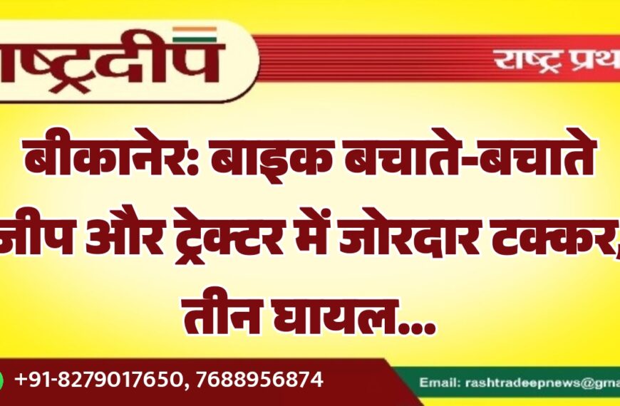बीकानेर: बाइक बचाते-बचाते जीप और ट्रेक्टर में जोरदार टक्कर, तीन घायल…