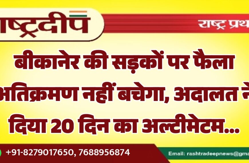 बीकानेर की सड़कों पर फैला अतिक्रमण नहीं बचेगा, अदालत ने दिया 20 दिन का अल्टीमेटम…