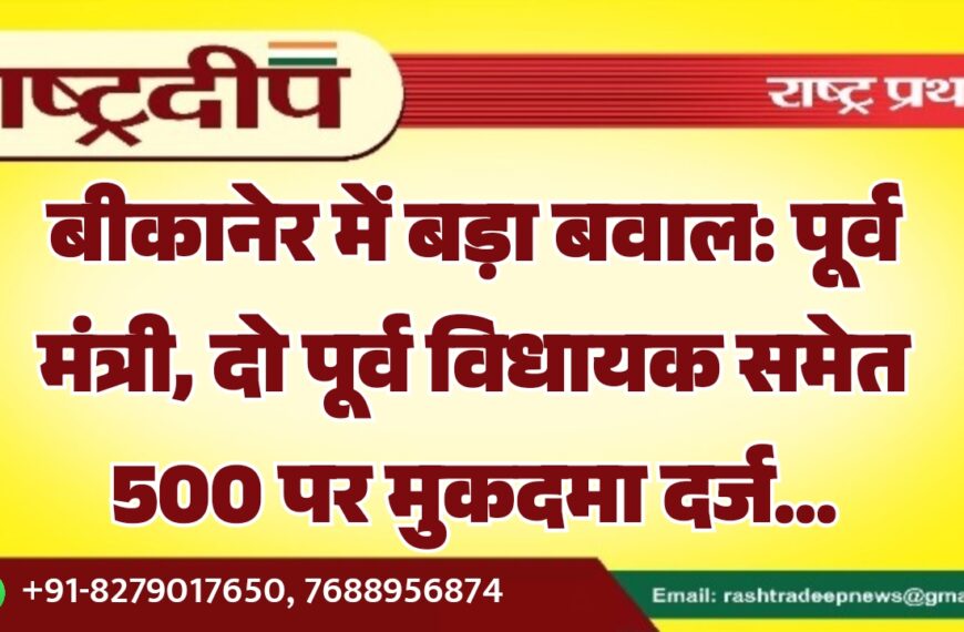 बीकानेर में बड़ा बवाल: पूर्व मंत्री, दो पूर्व विधायक समेत 500 पर मुकदमा दर्ज…
