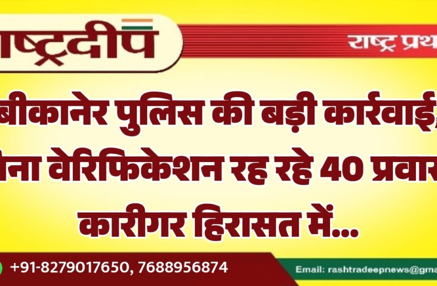 बीकानेर पुलिस की बड़ी कार्रवाई, बिना वेरिफिकेशन रह रहे 40 प्रवासी कारीगर हिरासत में…