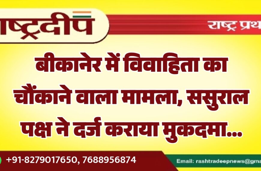 बीकानेर में विवाहिता का चौंकाने वाला मामला, ससुराल पक्ष ने दर्ज कराया मुकदमा…