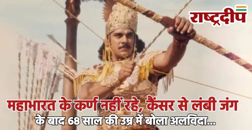 महाभारत के कर्ण नहीं रहे, कैंसर से लंबी जंग के बाद 68 साल की उम्र में बोला अलविदा…