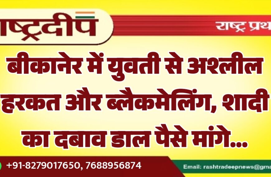 बीकानेर में युवती से अश्लील हरकत और ब्लैकमेलिंग, शादी का दबाव डाल पैसे मांगे…
