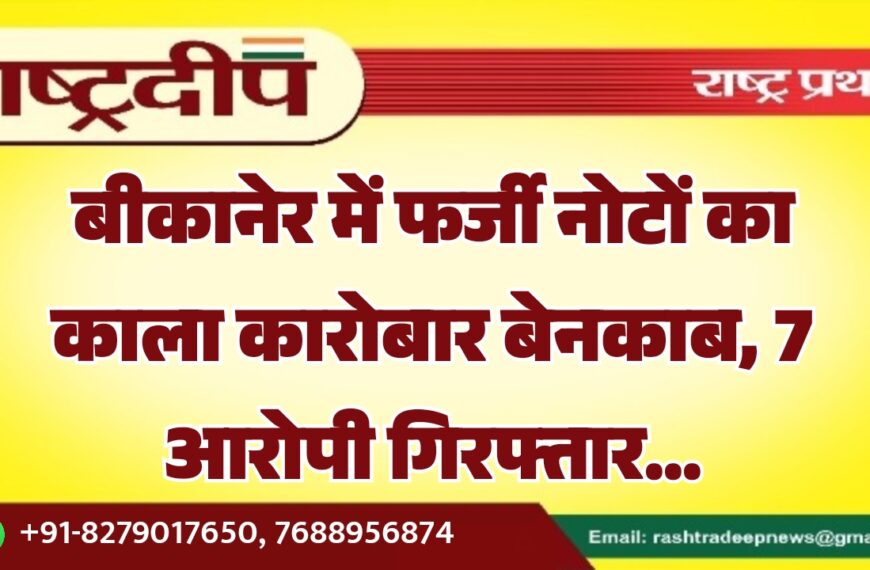 बीकानेर में फर्जी नोटों का काला कारोबार बेनकाब, 7 आरोपी गिरफ्तार…