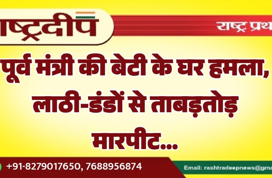 पूर्व मंत्री की बेटी के घर हमला, लाठी-डंडों से ताबड़तोड़ मारपीट…
