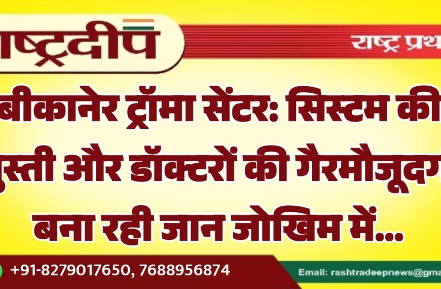 बीकानेर ट्रॉमा सेंटर: सिस्टम की सुस्ती और डॉक्टरों की गैरमौजूदगी बना रही जान जोखिम में…