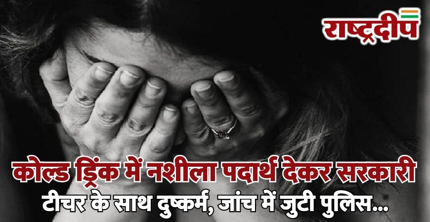 कोल्ड ड्रिंक में नशीला पदार्थ देकर सरकारी टीचर के साथ दुष्कर्म, जांच में जुटी पुलिस…