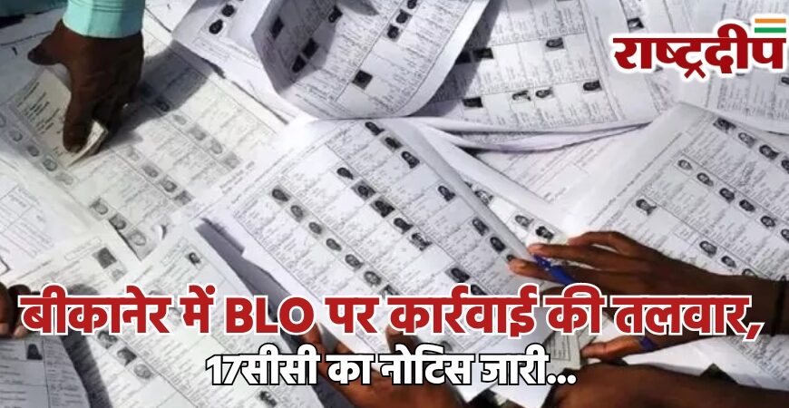 बीकानेर में BLO पर कार्रवाई की तलवार, 17सीसी का नोटिस जारी…