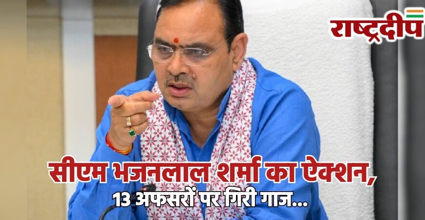 सीएम भजनलाल शर्मा का ऐक्शन, 13 अफसरों पर गिरी गाज…