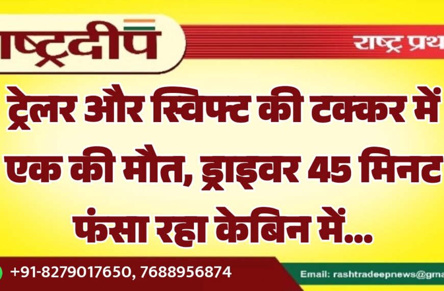 ट्रेलर और स्विफ्ट की टक्कर में एक की मौत, ड्राइवर 45 मिनट फंसा रहा केबिन में…