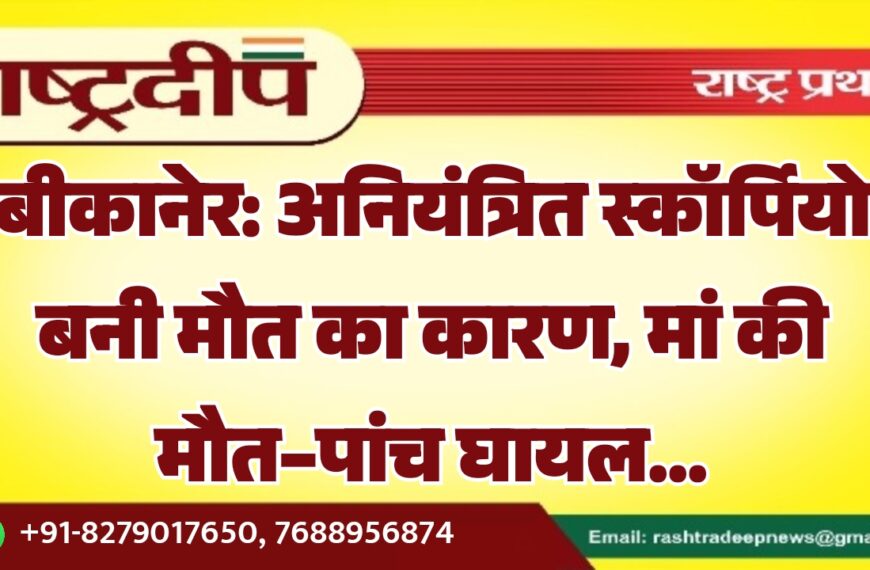 बीकानेर: अनियंत्रित स्कॉर्पियो बनी मौत का कारण, मां की मौत-पांच घायल…