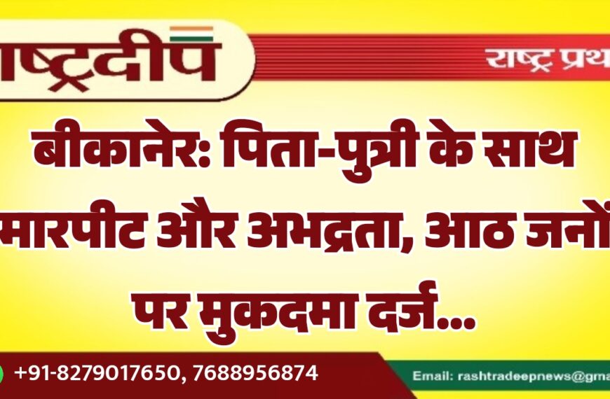 बीकानेर: पिता-पुत्री के साथ मारपीट और अभद्रता, आठ जनों पर मुकदमा दर्ज…
