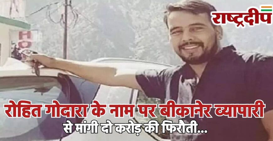 रोहित गोदारा के नाम पर बीकानेर व्यापारी से मांगी दो करोड़ की फिरौती…