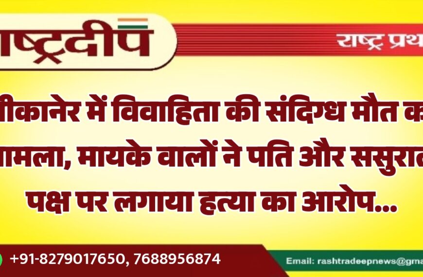 बीकानेर में विवाहिता की संदिग्ध मौत का मामला, मायके वालों ने पति और ससुराल पक्ष पर लगाया हत्या का आरोप…