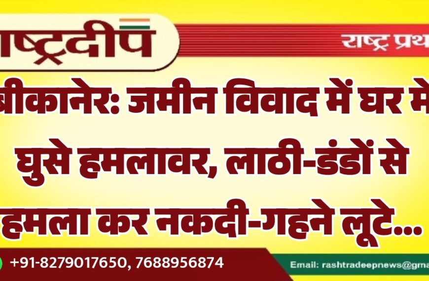 बीकानेर: जमीन विवाद में घर में घुसे हमलावर, लाठी-डंडों से हमला कर नकदी-गहने लूटे…