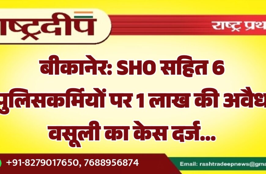 बीकानेर: SHO सहित 6 पुलिसकर्मियों पर 1 लाख की अवैध वसूली का केस दर्ज…
