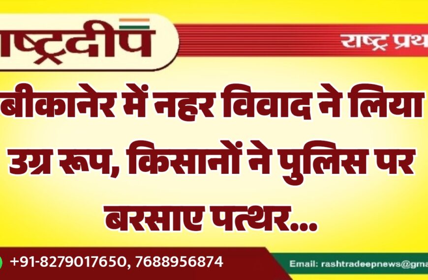 बीकानेर में नहर विवाद ने लिया उग्र रूप, किसानों ने पुलिस पर बरसाए पत्थर…