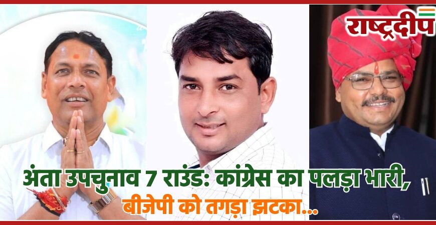 अंता उपचुनाव 7 राउंड: कांग्रेस का पलड़ा भारी, बीजेपी को तगड़ा झटका…