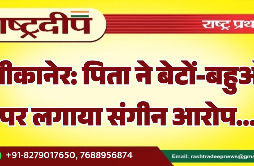बीकानेर: पिता ने बेटों-बहुओं पर लगाया संगीन आरोप…