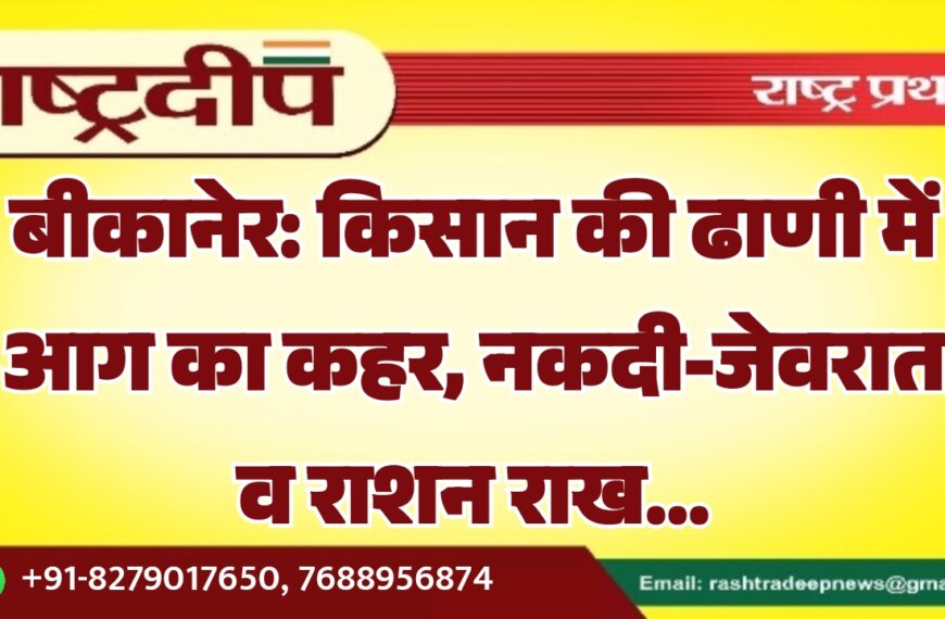 बीकानेर: किसान की ढाणी में आग का कहर, नकदी-जेवरात व राशन राख…