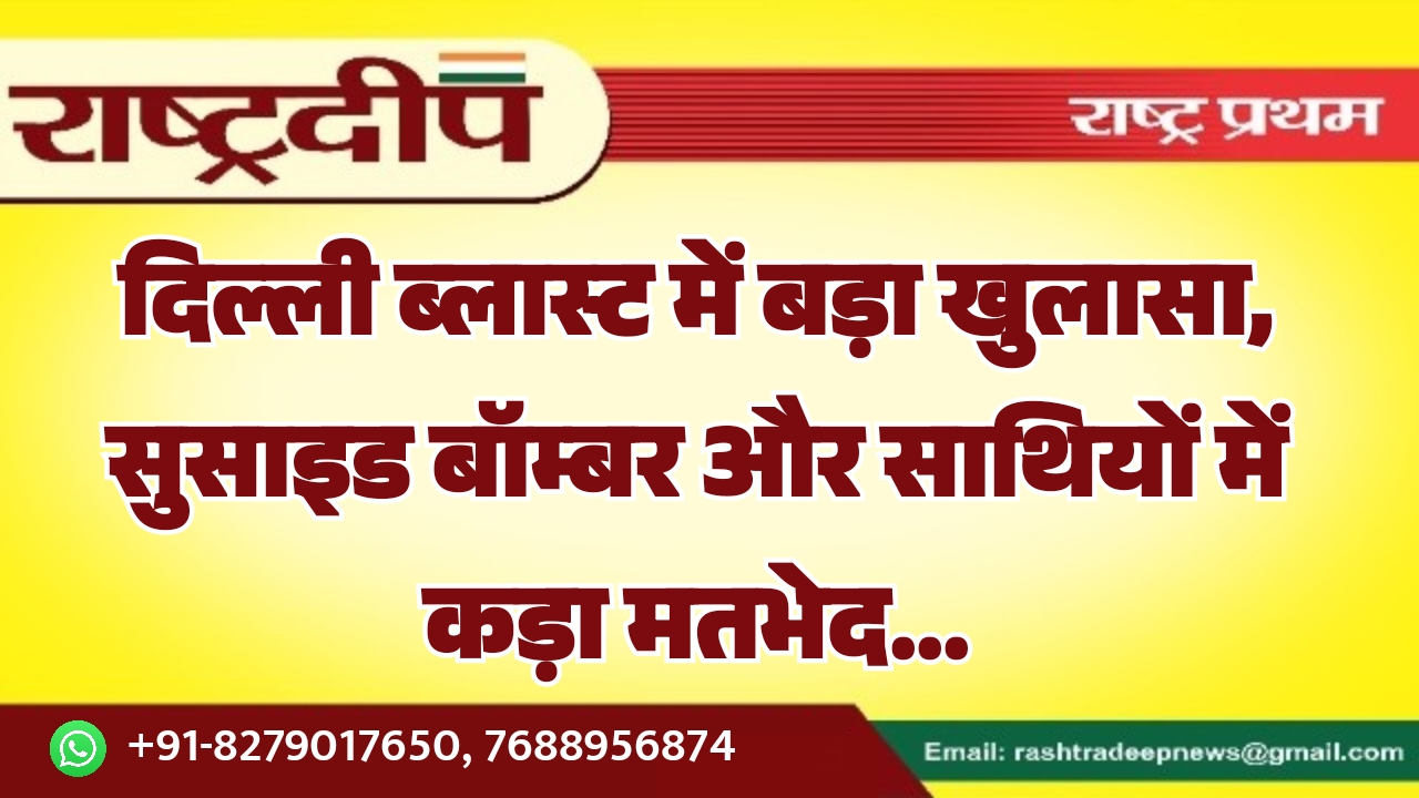 दिल्ली ब्लास्ट में बड़ा खुलासा, सुसाइड बॉम्बर और साथियों में कड़ा मतभेद…